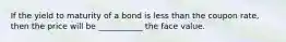 If the yield to maturity of a bond is less than the coupon​ rate, then the price will be​ ___________ the face value.