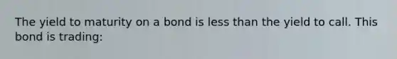 The yield to maturity on a bond is less than the yield to call. This bond is trading: