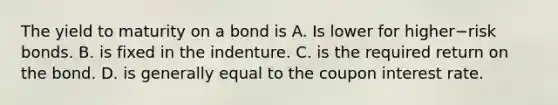 The yield to maturity on a bond is A. Is lower for higher−risk bonds. B. is fixed in the indenture. C. is the required return on the bond. D. is generally equal to the coupon interest rate.