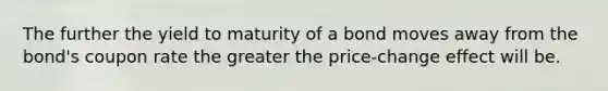 The further the yield to maturity of a bond moves away from the bond's coupon rate the greater the price-change effect will be.