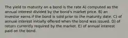 The yield to maturity on a bond is the rate A) computed as the annual interest divided by the bond's market price. B) an investor earns if the bond is sold prior to the maturity date. C) of annual interest initially offered when the bond was issued. D) of return currently required by the market. E) of annual interest paid on the bond.