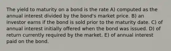 The yield to maturity on a bond is the rate A) computed as the annual interest divided by the bond's market price. B) an investor earns if the bond is sold prior to the maturity date. C) of annual interest initially offered when the bond was issued. D) of return currently required by the market. E) of annual interest paid on the bond.