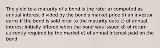 The yield to a maturity of a bond is the rate: a) computed as annual interest divided by the bond's market price b) an investor earns if the bond is sold prior to the maturity date c) of annual interest initially offered when the bond was issued d) of return currently required by the market e) of annual interest paid on the bond