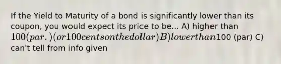 If the Yield to Maturity of a bond is significantly lower than its coupon, you would expect its price to be... A) higher than 100 (par.) (or 100 cents on the dollar) B) lower than100 (par) C) can't tell from info given