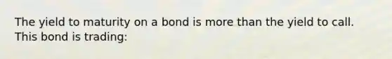 The yield to maturity on a bond is more than the yield to call. This bond is trading: