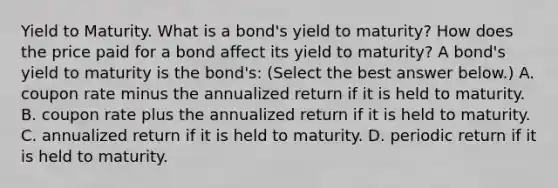 Yield to Maturity. What is a​ bond's yield to​ maturity? How does the price paid for a bond affect its yield to​ maturity? A​ bond's yield to maturity is the​ bond's: ​(Select the best answer​ below.) A. coupon rate minus the annualized return if it is held to maturity. B. coupon rate plus the annualized return if it is held to maturity. C. annualized return if it is held to maturity. D. periodic return if it is held to maturity.