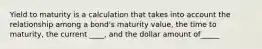 Yield to maturity is a calculation that takes into account the relationship among a bond's maturity value, the time to maturity, the current ____, and the dollar amount of_____