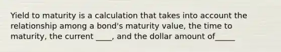 Yield to maturity is a calculation that takes into account the relationship among a bond's maturity value, the time to maturity, the current ____, and the dollar amount of_____