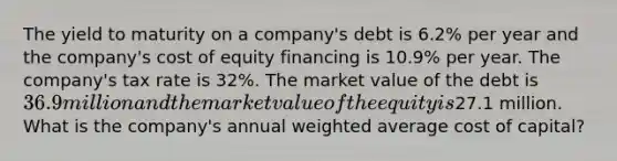 The yield to maturity on a company's debt is 6.2% per year and the company's cost of equity financing is 10.9% per year. The company's tax rate is 32%. The market value of the debt is 36.9 million and the market value of the equity is27.1 million. What is the company's annual weighted average cost of capital?