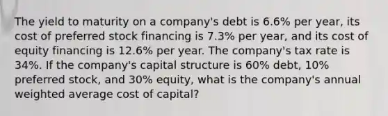 The yield to maturity on a company's debt is 6.6% per year, its cost of preferred stock financing is 7.3% per year, and its cost of equity financing is 12.6% per year. The company's tax rate is 34%. If the company's capital structure is 60% debt, 10% preferred stock, and 30% equity, what is the company's annual weighted average cost of capital?