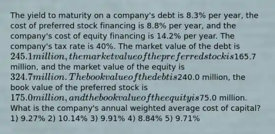 The yield to maturity on a company's debt is 8.3% per year, the cost of preferred stock financing is 8.8% per year, and the company's cost of equity financing is 14.2% per year. The company's tax rate is 40%. The market value of the debt is 245.1 million, the market value of the preferred stock is165.7 million, and the market value of the equity is 324.7 million. The book value of the debt is240.0 million, the book value of the preferred stock is 175.0 million, and the book value of the equity is75.0 million. What is the company's annual weighted average cost of capital? 1) 9.27% 2) 10.14% 3) 9.91% 4) 8.84% 5) 9.71%