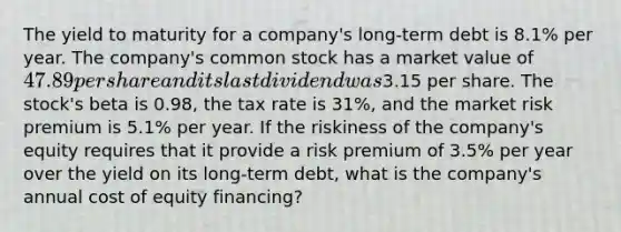 The yield to maturity for a company's long-term debt is 8.1% per year. The company's common stock has a market value of 47.89 per share and its last dividend was3.15 per share. The stock's beta is 0.98, the tax rate is 31%, and the market risk premium is 5.1% per year. If the riskiness of the company's equity requires that it provide a risk premium of 3.5% per year over the yield on its long-term debt, what is the company's annual cost of equity financing?