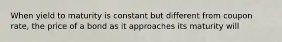 When yield to maturity is constant but different from coupon rate, the price of a bond as it approaches its maturity will