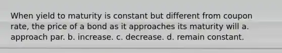 When yield to maturity is constant but different from coupon rate, the price of a bond as it approaches its maturity will a. approach par. b. increase. c. decrease. d. remain constant.