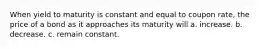 When yield to maturity is constant and equal to coupon rate, the price of a bond as it approaches its maturity will a. increase. b. decrease. c. remain constant.
