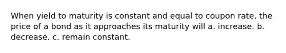 When yield to maturity is constant and equal to coupon rate, the price of a bond as it approaches its maturity will a. increase. b. decrease. c. remain constant.