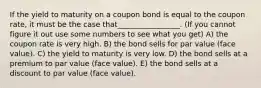 If the yield to maturity on a coupon bond is equal to the coupon rate, it must be the case that_________________. (If you cannot figure it out use some numbers to see what you get) A) the coupon rate is very high. B) the bond sells for par value (face value). C) the yield to maturity is very low. D) the bond sells at a premium to par value (face value). E) the bond sells at a discount to par value (face value).