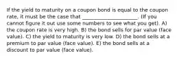 If the yield to maturity on a coupon bond is equal to the coupon rate, it must be the case that ______________________. (If you cannot figure it out use some numbers to see what you get). A) the coupon rate is very high. B) the bond sells for par value (face value). C) the yield to maturity is very low. D) the bond sells at a premium to par value (face value). E) the bond sells at a discount to par value (face value).