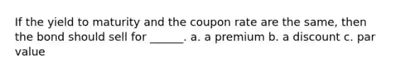 If the yield to maturity and the coupon rate are the same, then the bond should sell for ______. a. a premium b. a discount c. par value