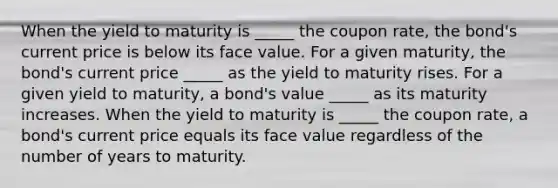 When the yield to maturity is _____ the coupon​ rate, the​ bond's current price is below its face value. For a given​ maturity, the​ bond's current price _____ as the yield to maturity rises. For a given yield to​ maturity, a​ bond's value _____ as its maturity increases. When the yield to maturity is _____ the coupon​ rate, a​ bond's current price equals its face value regardless of the number of years to maturity.