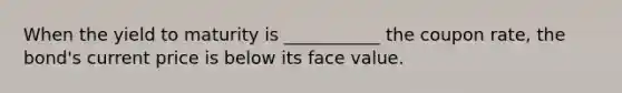 When the yield to maturity is ___________ the coupon rate, the bond's current price is below its face value.