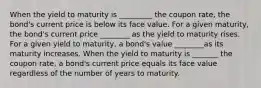 When the yield to maturity is _________ the coupon​ rate, the​ bond's current price is below its face value. For a given​ maturity, the​ bond's current price ________ as the yield to maturity rises. For a given yield to​ maturity, a​ bond's value ________as its maturity increases. When the yield to maturity is _______ the coupon​ rate, a​ bond's current price equals its face value regardless of the number of years to maturity.