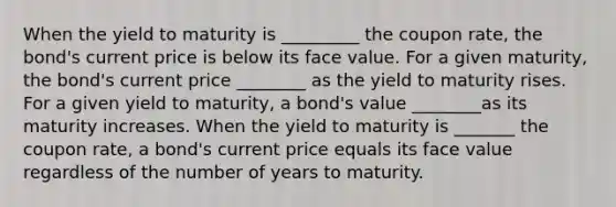 When the yield to maturity is _________ the coupon​ rate, the​ bond's current price is below its face value. For a given​ maturity, the​ bond's current price ________ as the yield to maturity rises. For a given yield to​ maturity, a​ bond's value ________as its maturity increases. When the yield to maturity is _______ the coupon​ rate, a​ bond's current price equals its face value regardless of the number of years to maturity.