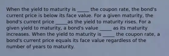 When the yield to maturity is _____ the coupon​ rate, the​ bond's current price is below its face value. For a given​ maturity, the​ bond's current price _____as the yield to maturity rises. For a given yield to​ maturity, a​ bond's value _____ as its maturity increases. When the yield to maturity is _____ the coupon​ rate, a​ bond's current price equals its face value regardless of the number of years to maturity.