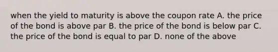 when the yield to maturity is above the coupon rate A. the price of the bond is above par B. the price of the bond is below par C. the price of the bond is equal to par D. none of the above