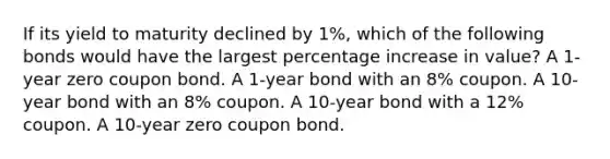 If its yield to maturity declined by 1%, which of the following bonds would have the largest <a href='https://www.questionai.com/knowledge/kGhkVyPhRK-percentage-increase' class='anchor-knowledge'>percentage increase</a> in value? A 1-year zero coupon bond. A 1-year bond with an 8% coupon. A 10-year bond with an 8% coupon. A 10-year bond with a 12% coupon. A 10-year zero coupon bond.