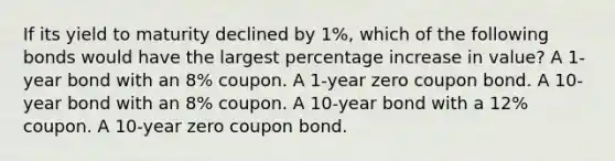 If its yield to maturity declined by 1%, which of the following bonds would have the largest percentage increase in value? A 1-year bond with an 8% coupon. A 1-year zero coupon bond. A 10-year bond with an 8% coupon. A 10-year bond with a 12% coupon. A 10-year zero coupon bond.