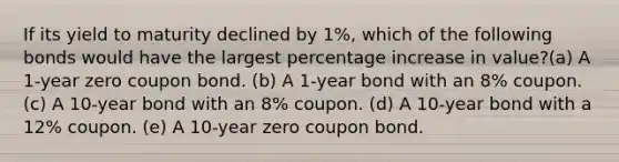 If its yield to maturity declined by 1%, which of the following bonds would have the largest percentage increase in value?(a) A 1-year zero coupon bond. (b) A 1-year bond with an 8% coupon. (c) A 10-year bond with an 8% coupon. (d) A 10-year bond with a 12% coupon. (e) A 10-year zero coupon bond.