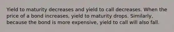 Yield to maturity decreases and yield to call decreases. When the price of a bond increases, yield to maturity drops. Similarly, because the bond is more expensive, yield to call will also fall.