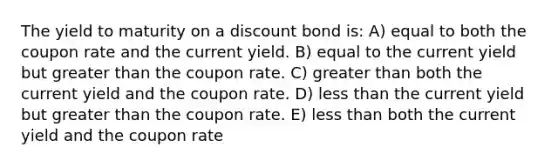 The yield to maturity on a discount bond is: A) equal to both the coupon rate and the current yield. B) equal to the current yield but greater than the coupon rate. C) greater than both the current yield and the coupon rate. D) less than the current yield but greater than the coupon rate. E) less than both the current yield and the coupon rate