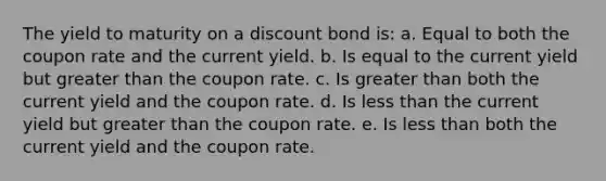 The yield to maturity on a discount bond is: a. Equal to both the coupon rate and the current yield. b. Is equal to the current yield but greater than the coupon rate. c. Is greater than both the current yield and the coupon rate. d. Is less than the current yield but greater than the coupon rate. e. Is less than both the current yield and the coupon rate.