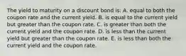 The yield to maturity on a discount bond is: A. equal to both the coupon rate and the current yield. B. is equal to the current yield but greater than the coupon rate. C. is greater than both the current yield and the coupon rate. D. is less than the current yield but greater than the coupon rate. E. is less than both the current yield and the coupon rate.