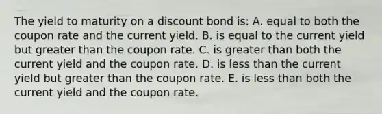 The yield to maturity on a discount bond is: A. equal to both the coupon rate and the current yield. B. is equal to the current yield but greater than the coupon rate. C. is greater than both the current yield and the coupon rate. D. is less than the current yield but greater than the coupon rate. E. is less than both the current yield and the coupon rate.