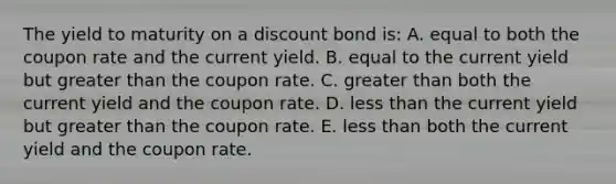 The yield to maturity on a discount bond is: A. equal to both the coupon rate and the current yield. B. equal to the current yield but <a href='https://www.questionai.com/knowledge/ktgHnBD4o3-greater-than' class='anchor-knowledge'>greater than</a> the coupon rate. C. greater than both the current yield and the coupon rate. D. <a href='https://www.questionai.com/knowledge/k7BtlYpAMX-less-than' class='anchor-knowledge'>less than</a> the current yield but greater than the coupon rate. E. less than both the current yield and the coupon rate.