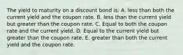 The yield to maturity on a discount bond is: A. less than both the current yield and the coupon rate. B. less than the current yield but greater than the coupon rate. C. Equal to both the coupon rate and the current yield. D. Equal to the current yield but greater than the coupon rate. E. greater than both the current yield and the coupon rate.