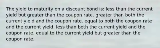 The yield to maturity on a discount bond is: less than the current yield but greater than the coupon rate. greater than both the current yield and the coupon rate. equal to both the coupon rate and the current yield. less than both the current yield and the coupon rate. equal to the current yield but greater than the coupon rate.