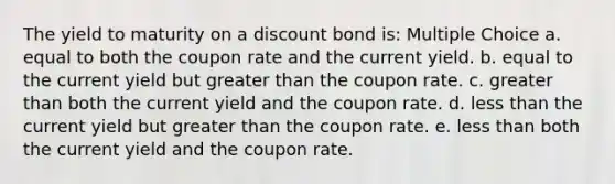 The yield to maturity on a discount bond is: Multiple Choice a. equal to both the coupon rate and the current yield. b. equal to the current yield but greater than the coupon rate. c. greater than both the current yield and the coupon rate. d. less than the current yield but greater than the coupon rate. e. less than both the current yield and the coupon rate.