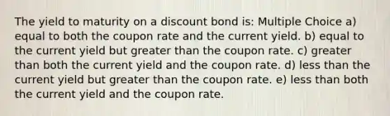 The yield to maturity on a discount bond is: Multiple Choice a) equal to both the coupon rate and the current yield. b) equal to the current yield but greater than the coupon rate. c) greater than both the current yield and the coupon rate. d) less than the current yield but greater than the coupon rate. e) less than both the current yield and the coupon rate.