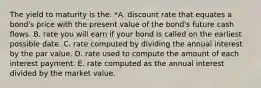 The yield to maturity is the: *A. discount rate that equates a bond's price with the present value of the bond's future cash flows. B. rate you will earn if your bond is called on the earliest possible date. C. rate computed by dividing the annual interest by the par value. D. rate used to compute the amount of each interest payment. E. rate computed as the annual interest divided by the market value.