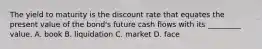 The yield to maturity is the discount rate that equates the present value of the bond's future cash flows with its _________ value. A. book B. liquidation C. market D. face