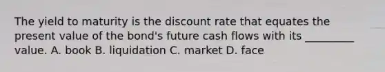 The yield to maturity is the discount rate that equates the present value of the bond's future cash flows with its _________ value. A. book B. liquidation C. market D. face