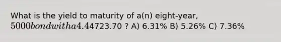 What is the yield to maturity of a(n) eight-year, 5000 bond with a 4.4% coupon rate and semiannual coupons if this bond is currently trading for a price of4723.70 ? A) 6.31% B) 5.26% C) 7.36%