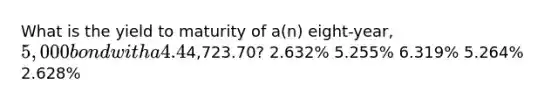 What is the yield to maturity of a(n) eight-year, 5,000 bond with a 4.4% coupon rate and semiannual coupons if this bond is currently trading for a price of4,723.70? 2.632% 5.255% 6.319% 5.264% 2.628%