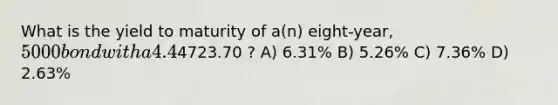 What is the yield to maturity of a(n) eight-year, 5000 bond with a 4.4% coupon rate and semiannual coupons if this bond is currently trading for a price of4723.70 ? A) 6.31% B) 5.26% C) 7.36% D) 2.63%