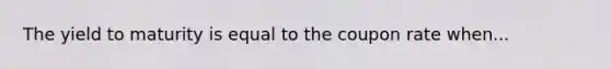 The yield to maturity is equal to the coupon rate when...