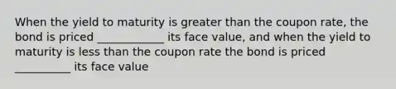 When the yield to maturity is greater than the coupon rate, the bond is priced ____________ its face value, and when the yield to maturity is less than the coupon rate the bond is priced __________ its face value